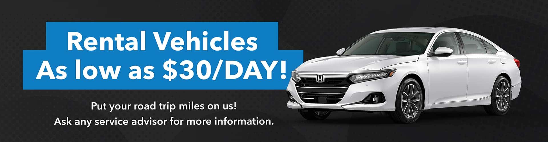 RENTAL VEHICLES AS LOW AS 30/DAY Call or Come in and ask any of our experienced Service Advisors for more information. You can even put your road trip miles on us!
