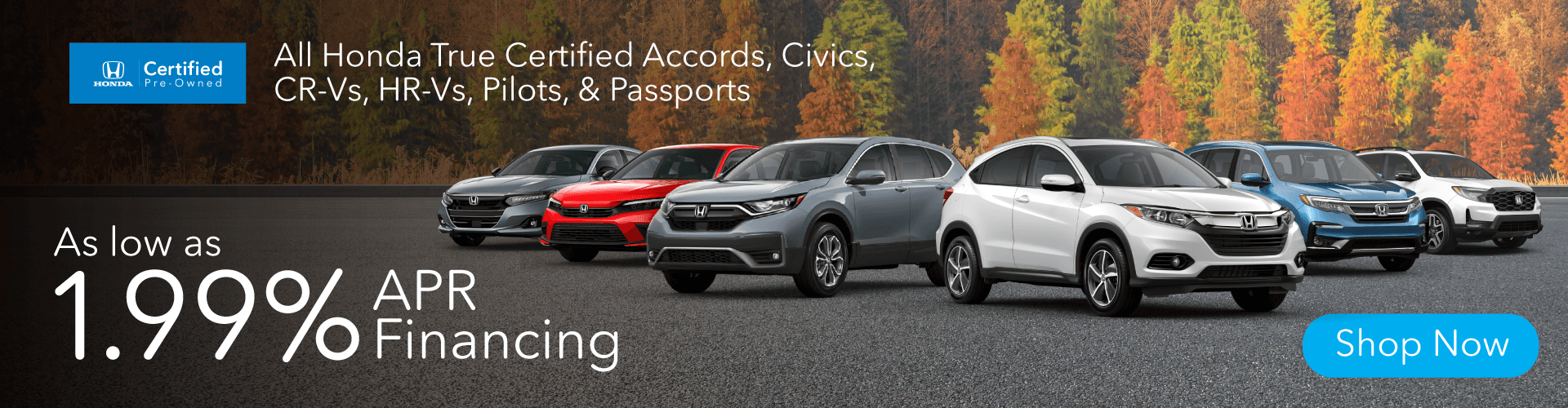 As low as 1.99% APR ON ALL HONDA TRUE CERTIFIED ACCORDS, CIVICS, CR-VS, HR-VS, PILOTS, & PASSPORTS.