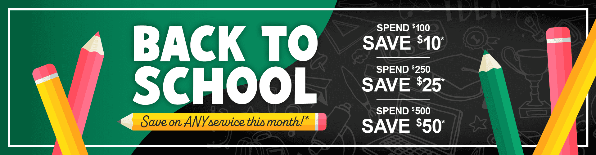 Back to School, Save on any service this month. Spend $100, save $10. Spend $250, save $25. Spend $500, save $50*