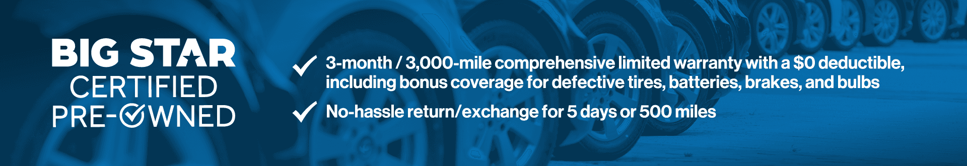 3-month/3,000-mile comprehensive limited warranty with a $0 deductible, including bonus coverage for defective tires, batteries, and bulbs. No hassle return/exchange for 5 days or 500 miles