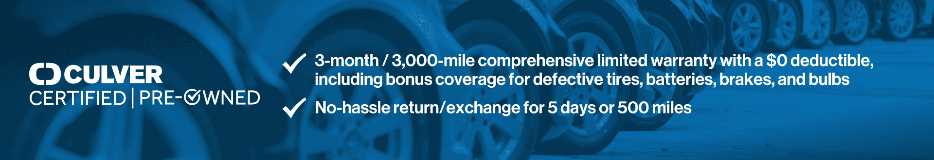 Culver Certified Pre-Owned. 3 months/3000 mile comprehensive limited warranty with a $0 deductible, including bonus coverage for defective tires, batterie, brakes and bulbs. No hassle return/exchange for 5 days or 500 miles