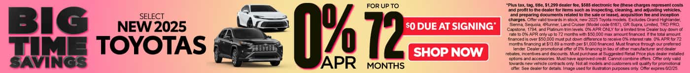 0% APR FOR UP TO 72 MONTHS ON select (make “select” small) NEW 2025 TOYOTAS $0 due at signing*