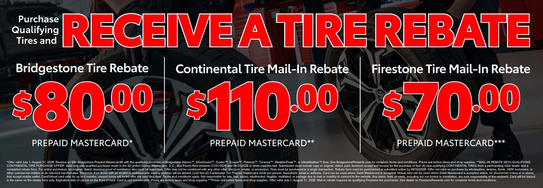 Purchase Qualifying Tires and Receive a Tire Rebate "Bridgestone Tire Rebate $80 Prepaid Mastercard* Continental Tire Mail-In Rebate $110 Prepaid Mastercard** Firestone Tire Mail-In Rebate $70 Prepaid Mastercard***"