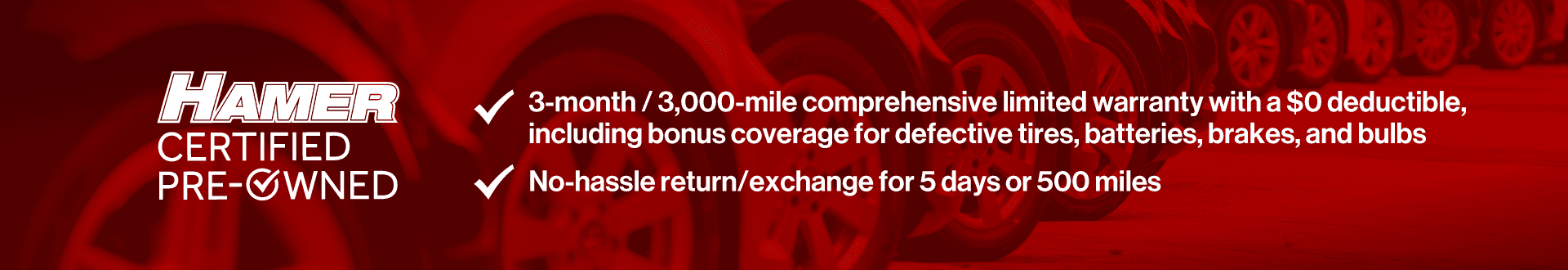 3-month/3,000-mile comprehensive limited warranty with a $0 deductible, including bonus coverage for defective tires, batteries, and bulbs. No hassle return/exchange for 5 days or 500 miles