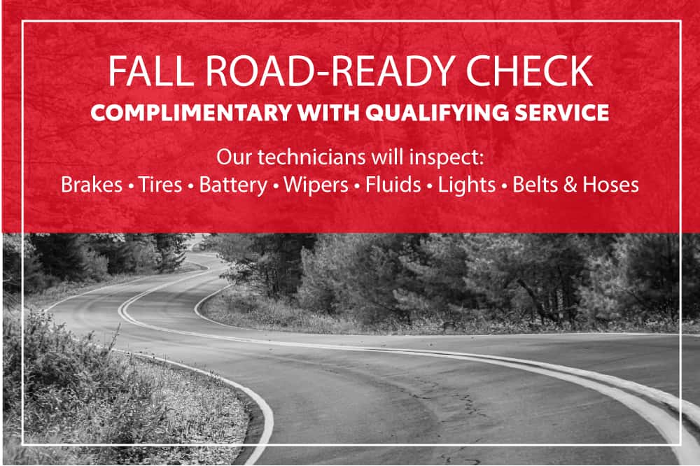 FALL ROAD-READY CHECK COMPLIMENTARY WITH QUALIFYING SERVICE Our technicians will inspect: Brakes • Tires • Battery • Wipers • Fluids • Lights • Belts & Hoses
