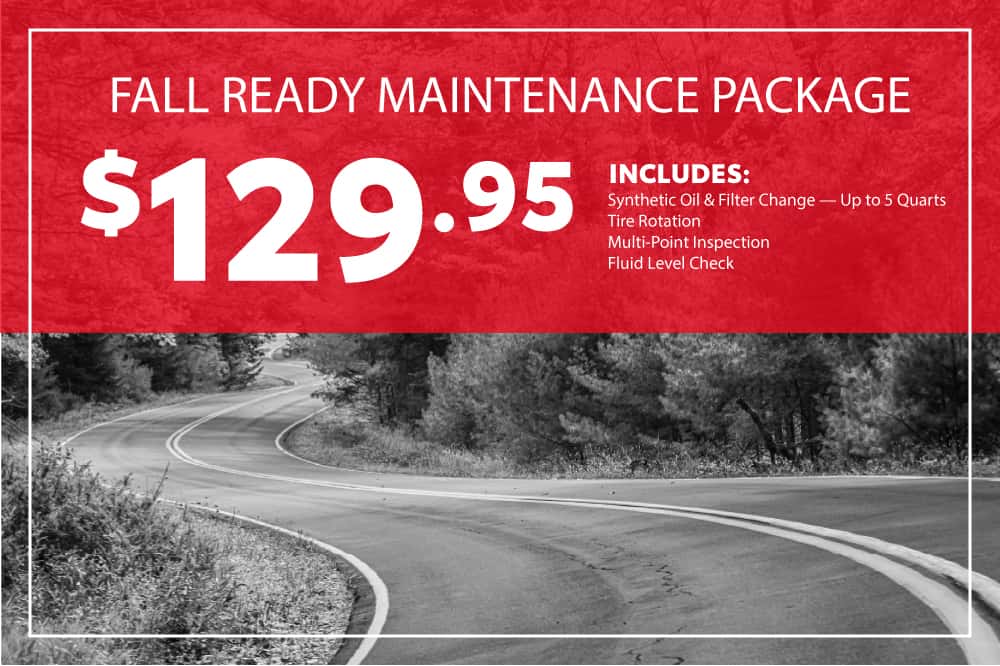FALL READY MAINTENANCE PACKAGE $129.95 Includes: Synthetic Oil & Filter Change — Up to 5 Quarts Tire Rotation Multi-Point Inspection Fluid Level Check