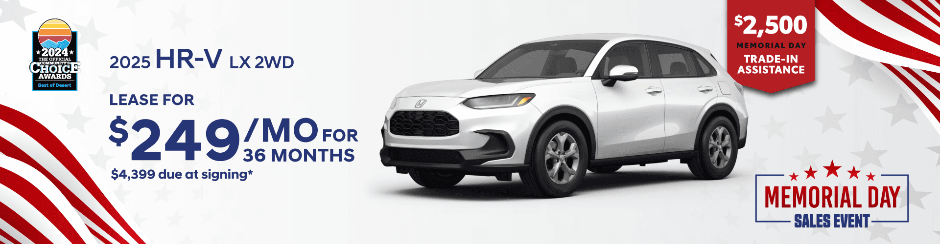 Honda of The Desert *2024* CHOICL AWARDS HONDA 2025 HR-V LX 2WD LEASE FOR $249 MOFoR 36 MONTHS $4,399 due at signing* $2,500 MEMORIAL DAY TRADE-IN ASSISTANCE MEMORIAL DAY - SALES EVENT.
