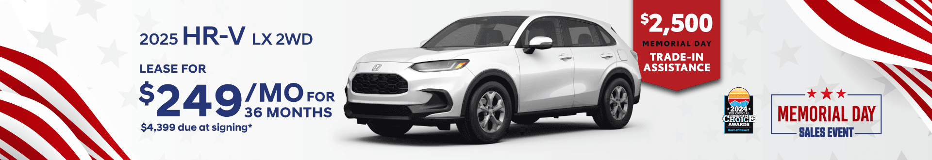 Honda of The Desert *2024* CHOICL AWARDS HONDA 2025 HR-V LX 2WD LEASE FOR $249 MOFoR 36 MONTHS $4,399 due at signing* $2,500 MEMORIAL DAY TRADE-IN ASSISTANCE MEMORIAL DAY - SALES EVENT.