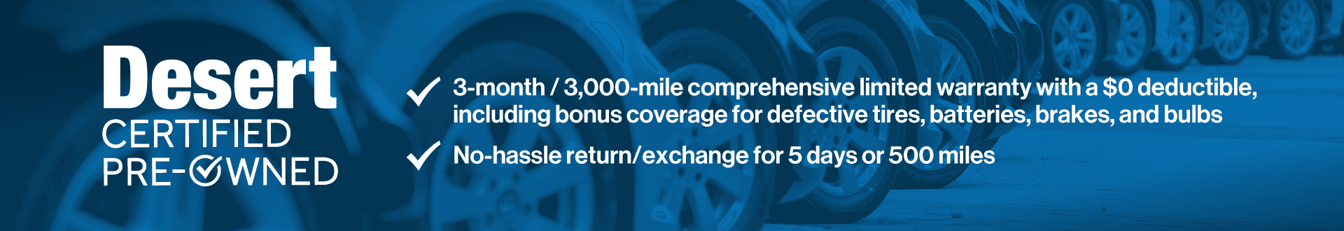 3-month/3,000-mile comprehensive limited warranty with a $0 deductible, including bonus coverage for defective tires, batteries, and bulbs. No hassle return/exchange for 5 days or 500 miles