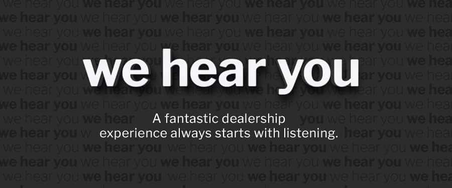 We Hear You. A fantastic dealership experience always starts with listening