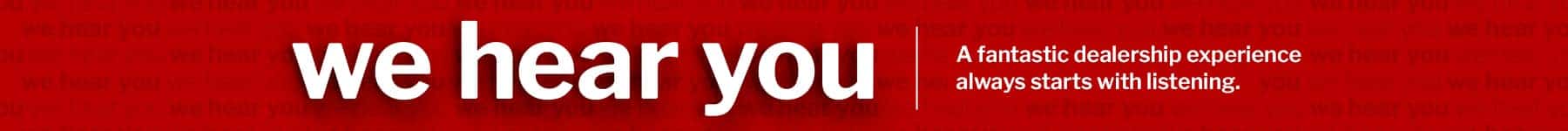 We Hear You. A fantastic dealership experience always starts with listening