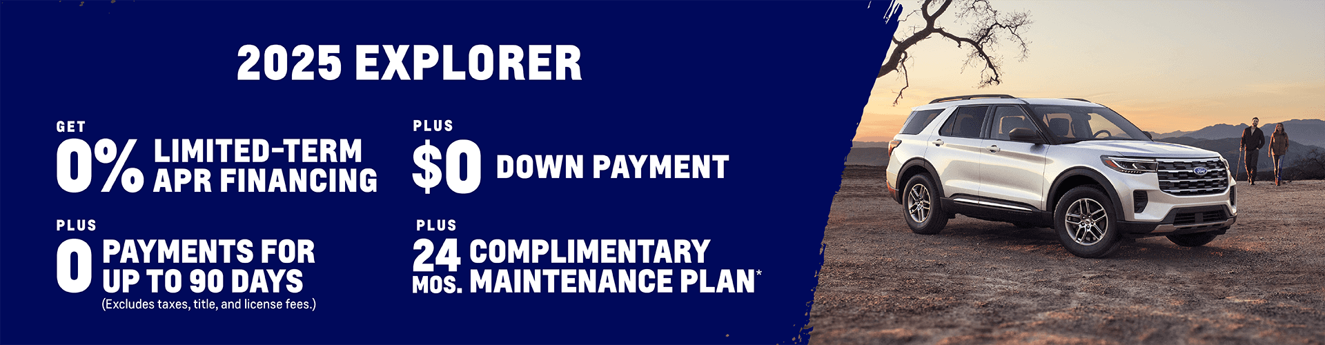 2025 Explorer 0% Limited-Term APR Financing + $0 Down Payment + 0 Payments for up to 90 Days (Excludes taxes, title, and license fees.) Plus, get a Complimentary Maintenance Plan for 24 months
