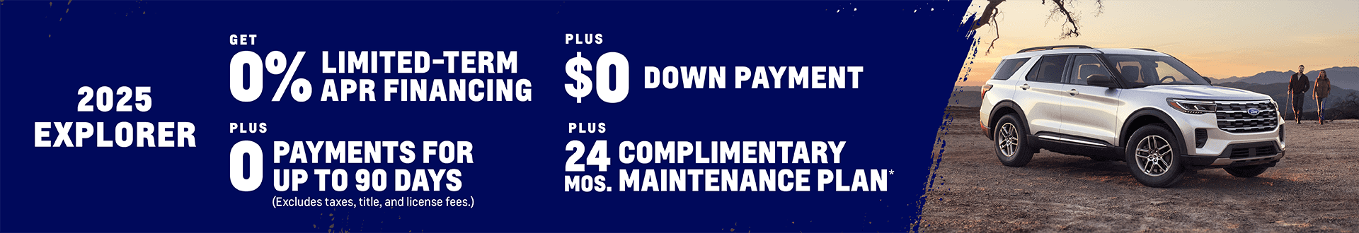 2025 Explorer 0% Limited-Term APR Financing + $0 Down Payment + 0 Payments for up to 90 Days (Excludes taxes, title, and license fees.) Plus, get a Complimentary Maintenance Plan for 24 months