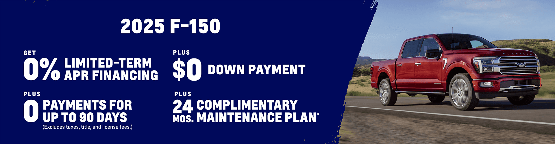 2025 Ford F-150 0% Limited-Term APR Financing + $0 Down Payment + 0 Payments for up to 90 Days (Excludes taxes, title, and license fees.) Plus, get a Complimentary Maintenance Plan for 24 months