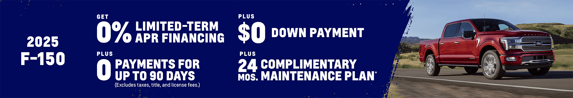 2025 Ford F-150 0% Limited-Term APR Financing + $0 Down Payment + 0 Payments for up to 90 Days (Excludes taxes, title, and license fees.) Plus, get a Complimentary Maintenance Plan for 24 months