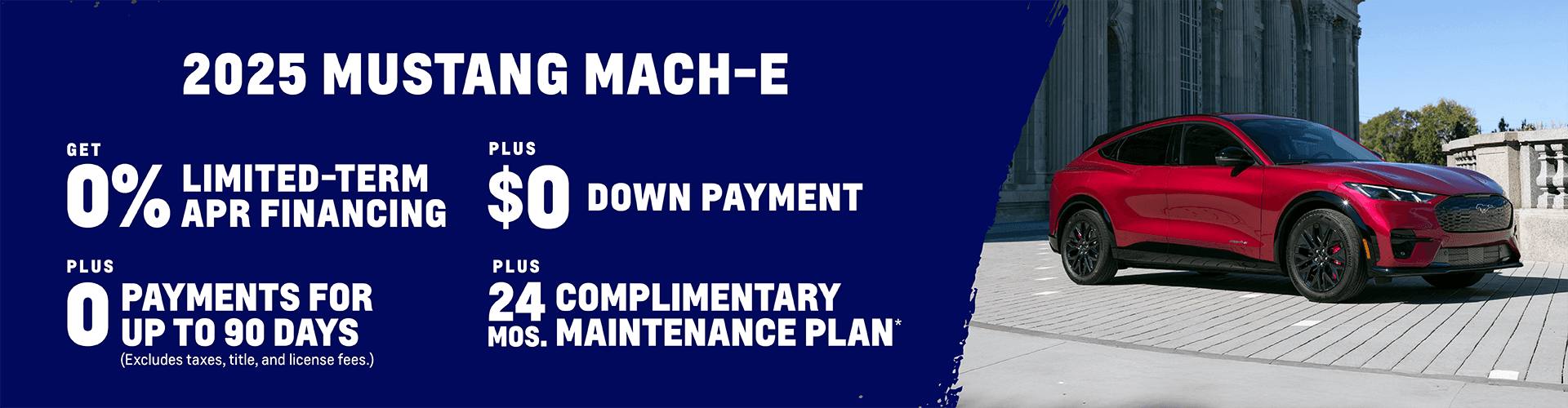 2025 Mustang Mach-E 0% Limited-Term APR Financing + $0 Down Payment + 0 Payments for up to 90 Days (Excludes taxes, title, and license fees.) Plus, get a Complimentary Maintenance Plan for 24 months