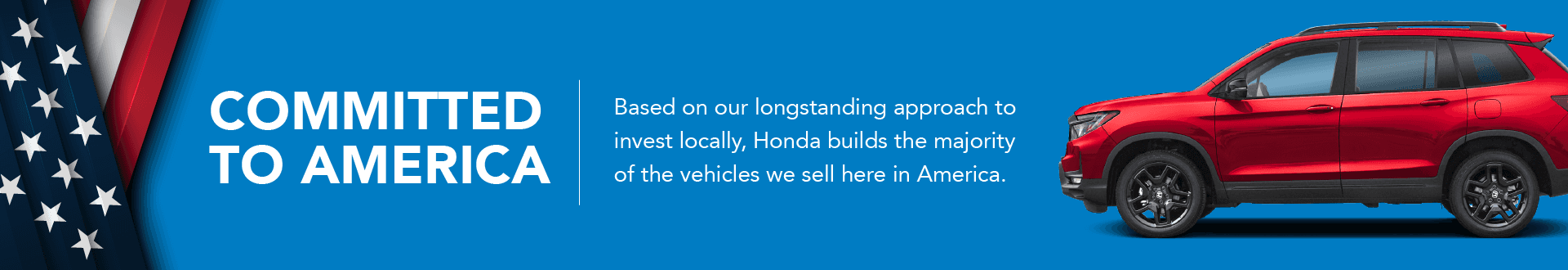 Committed to America Based on our longstanding approach to invest locally, Honda builds themajority of the vehicles we sell here in America