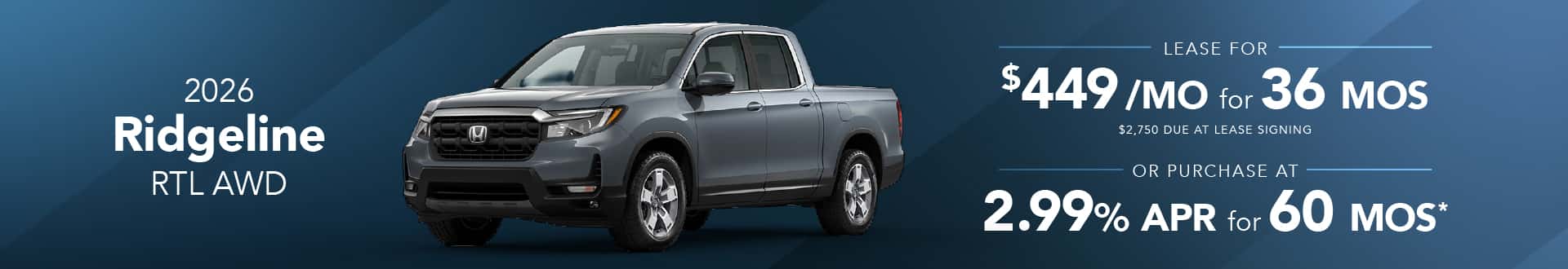 2026 Honda Ridgeline RTL AWD: Lease for $449/month for 36 months* 2026 Honda Ridgeline RTL AWD: 2.99% APR for 60 months*