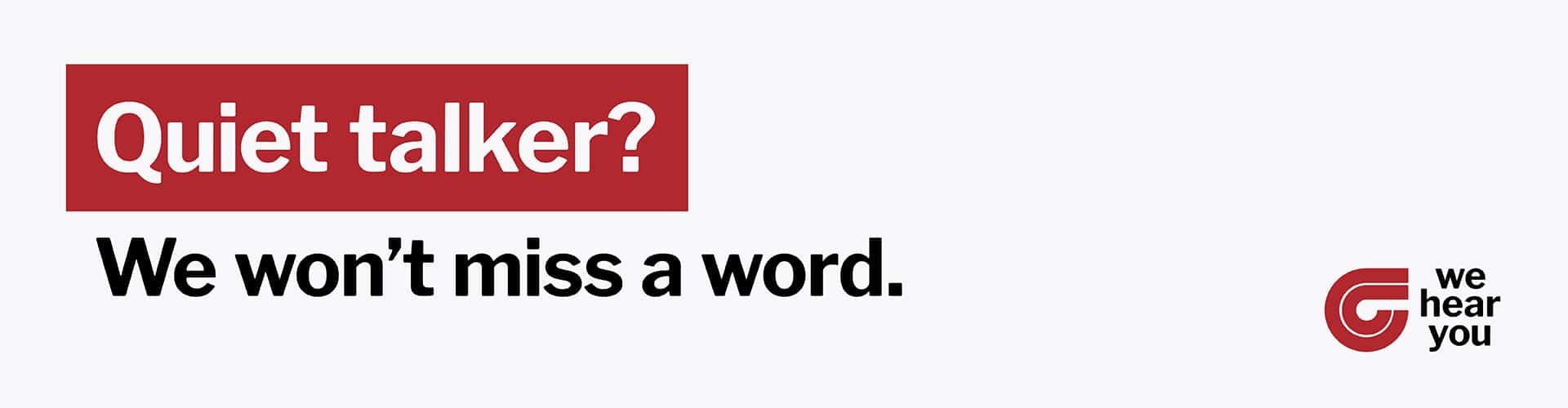 Quiet talker? We won't miss a word.
