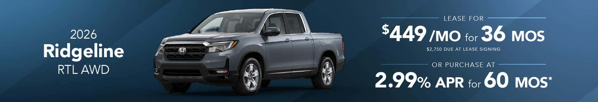 2026 Honda Ridgeline RTL AWD: Lease for $449/month for 36 months* 2026 Honda Ridgeline RTL AWD: 2.99% APR for 60 months*