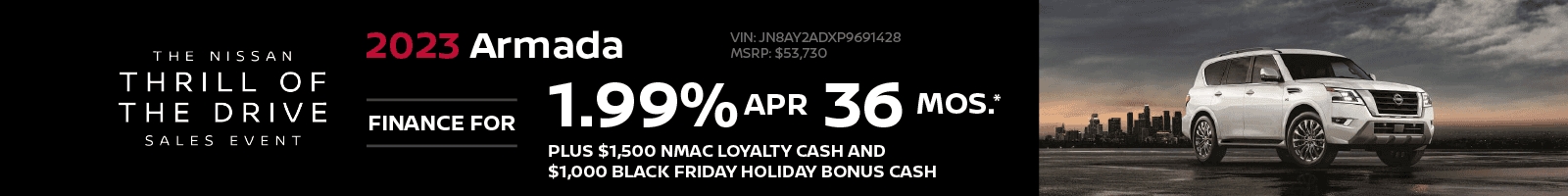 2023 Armada - 1.99% APR Financing | 36 Months Plus $1,500 NMAC Loyalty Cash and $1,000 BLACK FRIDAY HOLIDAY BONUS CASH VIN: JN8AY2ADXP9691428 MSRP: $53,730