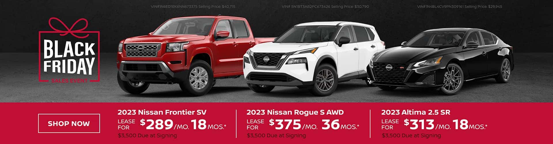 2023 Nissan Altima 2.5 SR - Lease for $313 per month for 18 months with $3,500 due at signing. VIN#1N4BL4CV9PN309161 Selling Price: $29,945 2023 Nissan Rogue S AWD - Lease for $375 per month for 36 months with $3,500 due at signing. VIN# 5N1BT3AB2PC673426 Selling Price: $30,790 2023 Nissan Frontier SV - Lease for $289 per month for 18 months with $3,500 due at signing. VIN#1N6ED1EK6NN673375 Selling Price: $40,715