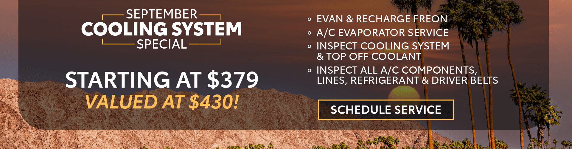 September Cooling System Special Starting at $379, valued at $430! - Evan & Recharge Freon - A/C Evaporator Service - Inspect Cooling System & Top Off Coolant - Inspect all A/C components, lines, refrigerant & driver belts ----------------------------------------------------------------------------------- AND SAVE $5 OFF ANY AIR FILTER AND $10 ON ANY CABIN FILTER