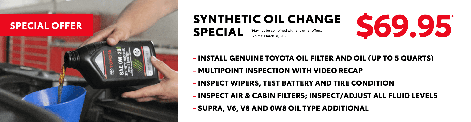 Synthetic Oil Change Special* - Install Genuine Toyota oil filter and oil (up to 5 quarts) - Multipoint inspection with video recap - Inspect wipers, test battery and tire condition - Inspect air & cabin filters; inspect/adjust all fluid levels - Supra, V6, V8 and 0W8 oil type additional $69.95