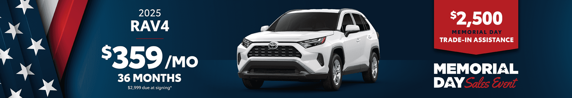 2025 Rav4 / $359 per month lease / 36 months / $2,999 due at signing + $2,500 Memorial Day Trade-In Assistance