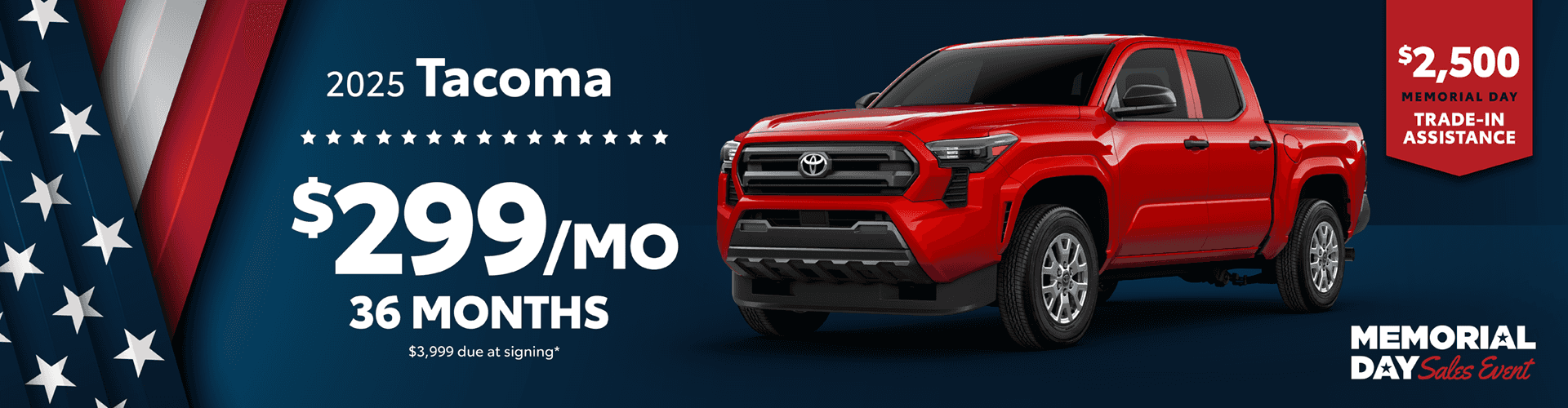 2025 Tacoma / $299 per month lease / 36 months / $3,999 due at signing. +$2500 Memorial Day Trade-In Assistance