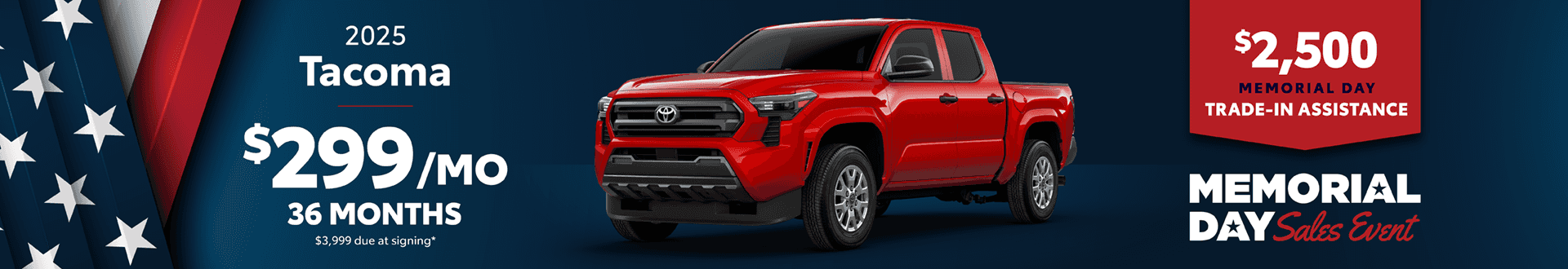 2025 Tacoma / $299 per month lease / 36 months / $3,999 due at signing. +$2500 Memorial Day Trade-In Assistance