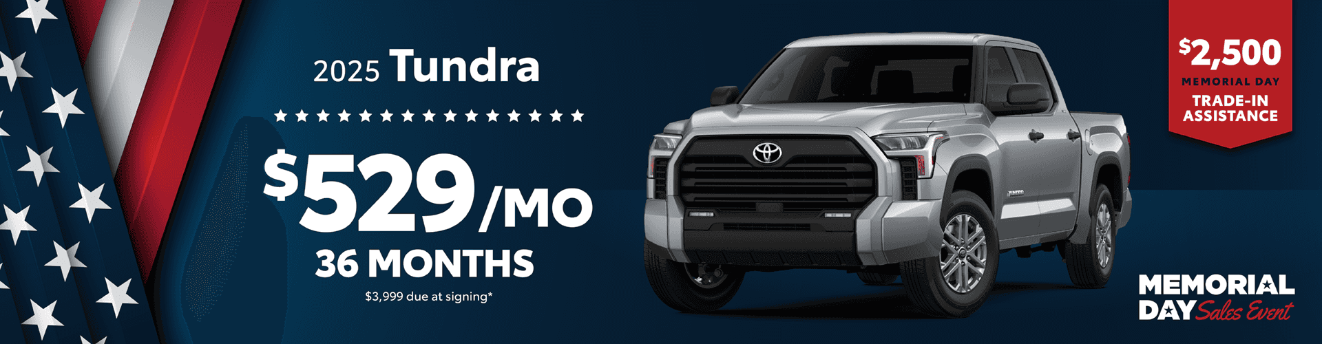 2025 Tundra / $529 per month lease / 36 months / $3,999 due at signing. + $2500 Memorial Day Trade-In Assistance