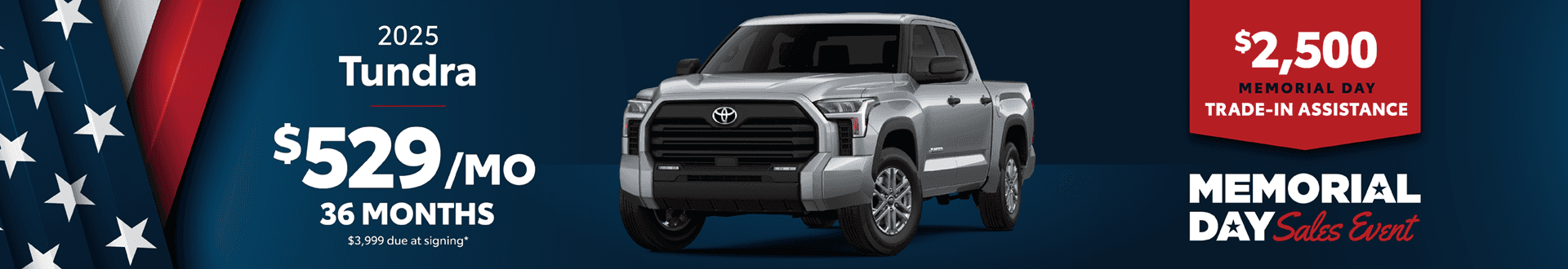 2025 Tundra / $529 per month lease / 36 months / $3,999 due at signing. + $2500 Memorial Day Trade-In Assistance